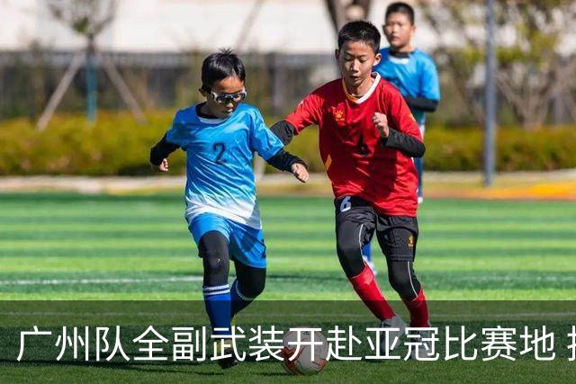 广州队全副武装开赴亚冠比赛地 提前3天适应备战