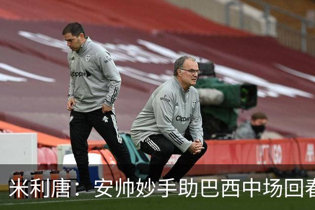 米利唐：安帅妙手助巴西中场回春，在皇马时他就善于倾听建议