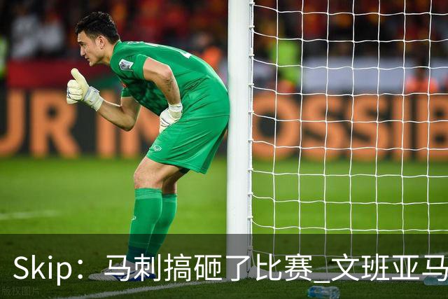 Skip：马刺搞砸了比赛 文班亚马就像詹姆斯一样没有关键基因